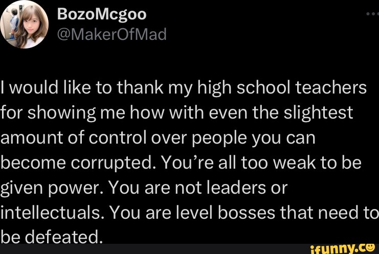 BozoMcgoo Jeg vil gerne takke mine gymnasielærere for at vise mig, hvordan man med selv den mindste mængde kontrol over mennesker kan blive korrupt.  Du er alt for svag til at få magt.  I er ikke ledere eller intellektuelle.  I er niveauchefer, der skal besejres.
